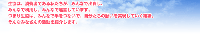 生協は、消費者である私たちが、みんなで出資し、 みんなで利用し、みんなで運営しています。 つまり生協は、みんなで手をつないで、自分たちの願いを実現していく組織。 そんなみなさんの活動を紹介します。