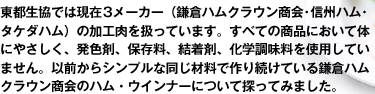 東都生協では現在3メーカー(鎌倉ハムクラウン商会・信州ハム・タケダハム)の加工肉を扱っています。すべての商品において体にやさしく、発色剤、保存料、結着剤、化学調味料を使用していません。以前からシンプルな同じ材料で作り続けている鎌倉ハムクラウン商会のハム・ウインナーについて探ってみました。