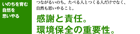 いのちを育む 自然を 思いやる つながるいのち。たべる人とつくる人だけでなく、 自然も思いやること。 感謝と責任。 環境保全の重要性。