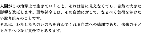 人間がこの地球上で生きていくこと。それは目に見えなくても、自然に大きな影響を及ぼします。環境保全とは、その自然に対して、なるべく負荷をかけない取り組みのことです。 それは、わたしたちのいのちを育んでくれる自然への感謝であり、未来の子どもたちへつなぐ責任でもあります。