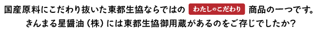 国産原料にこだわり抜いた東都生協ならではの『わたしのこだわり』商品の一つです。 きんまる星醤油（株）には東都生協御用蔵があるのをご存じでしたか？