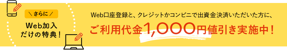 WEB加入だけの特典!:Web口座登録と、クレジットかコンビニで出資金決済いただいた方に、ご利用代金1,000円値引き実施中!
