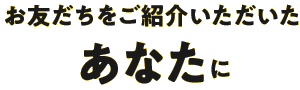 お友だちをご紹介いただいたあなたに