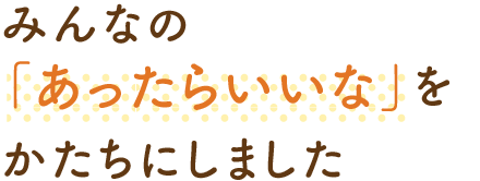 みんなの「あったらいいな」をかたちにしました