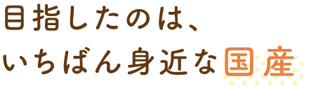 目指したのは、いちばん身近な国産