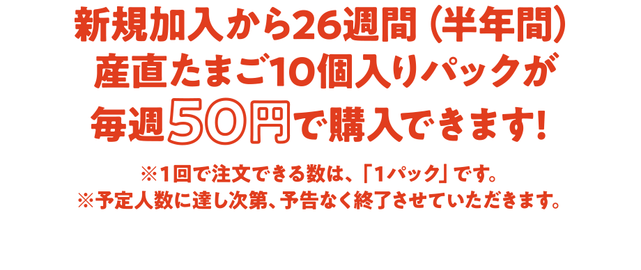 新規加入から26週間（半年間）産直たまご10個入りパックが毎週50円で購入できます! ※１回で注文できる数は、「１パック」です。 ※予定人数に達し次第、予告なく終了させていただきます。