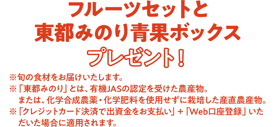 フルーツセットと東都みのり青果ボックスプレゼント！ ※旬の食材をお届けいたします。 ※「東都みのり」とは、有機JASの認定を受けた農産物。または、化学合成農薬・化学肥料を使用せずに栽培した産直農産物。 ※「クレジットカード決済で出資金をお支払い」＋「Web口座登録」いただいた場合に適用されます。