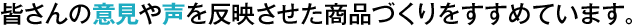 皆さんの意見や声を反映させた商品づくりをすすめています。