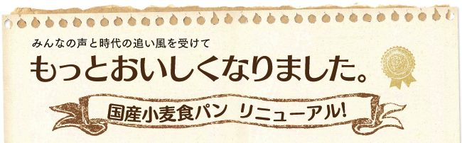 みんなの声と時代の追い風を受けて
もっとおいしくなりました。
国産小麦食パン リニューアル!