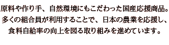 原料や作り手、自然環境にもこだわった国産応援商品。多くの組合員が利用することで、日本の農業を応援し、食料自給率の向上を図る取り組みを進めています。