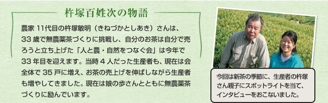 杵塚百姓次の物語農家11代目の杵塚敏明（きねづかとしあき）さんは、33歳で無農薬茶づくりに挑戦し、自分のお茶は自分で売ろうと立ち上げた「人と農・自然をつなぐ会」は今年で33年目を迎えます。当時4人だった生産者も、現在は会全体で35戸に増え、お茶の売上げを伸ばしながら生産者も増やしてきました。現在は娘の歩さんとともに無農薬茶づくりに励んでいます。