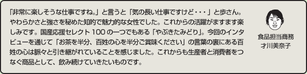 「非常に楽しそうな仕事ですね。」と言うと「気の長い仕事ですけど・・・」と歩さん。やわらかさと強さを秘めた知的で魅力的な女性でした。これからの活躍がますます楽しみです。国産応援セレクト100の一つでもある「やぶきたみどり」。今回のインタビューを通じて「お茶を半分、百姓の心を半分ご賞味ください」の言葉の裏にある百姓の心は脈々と引き継がれていることを感じました。これからも生産者と消費者をつなぐ商品として、飲み続けていきたいものです。