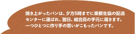 焼き上がったパンは、夕方5時までに東都生協の配送センターに運ばれ、翌日、組合員の手元に届きます。一つひとつに作り手の思いがこもったパンです。