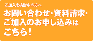 お問い合わせ・資料請求・ ご加入のお申し込みは こちら！