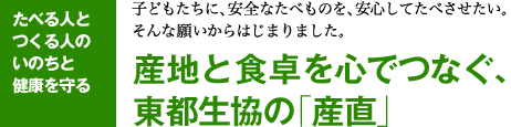 たべる人とつくる人のいのちと健康を守る 子どもたちに、安全なたべものを、安心してたべさせたい。そんな願いからはじまりました。産地と食卓を心でつなぐ、東都生協の「産直」