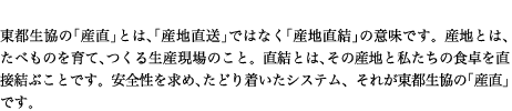 東都生協の「産直」とは、「産地直送」ではなく「産地直結」の意味です。産地とは、たべものを育て、つくる生産現場のこと。直結とは、その産地と私たちの食卓を直接結ぶことです。安全性を求め、たどり着いたシステム、それが東都生協の「産直」です。