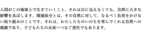 人間がこの地球上で生きていくこと。それは目に見えなくても、自然に大きな影響を及ぼします。環境保全とは、その自然に対して、なるべく負荷をかけない取り組みのことです。それは、わたしたちのいのちを育んでくれる自然への感謝であり、子どもたちの未来へつなぐ責任でもあります。
