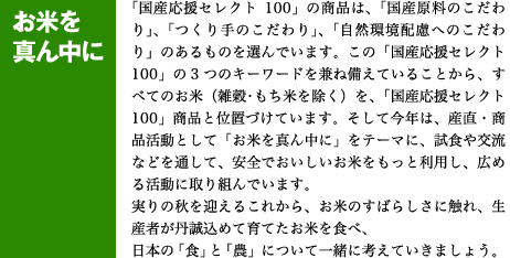 「国産応援セレクト100」の商品は、「国産原料のこだわり」、「つくり手のこだわり」、「自然環境配慮へのこだわり」のあるものを選んでいます。この「国産応援セレクト100」の3つのキーワードを兼ね備えていることから、すべてのお米（雑穀・もち米を除く）を、「国産応援セレクト100」商品と位置づけています。そして今年は、産直・商品活動として「お米を真ん中に」をテーマに、試食や交流などを通して、安全でおいしいお米をもっと利用し、広める活動に取り組んでいます。実りの秋を迎えるこれから、お米のすばらしさに触れ、生産者が丹誠込めて育てたお米を食べ、日本の「食」と「農」について一緒に考えていきましょう。