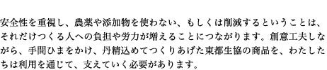 安全性を重視し、農薬や添加物を使わない、もしくは削減するということは、それだけつくる人への負担や労力が増えることにつながります。創意工夫しながら、手間ひまをかけ、丹精込めてつくりあげた東都生協の商品を、わたしたちは利用を通じて、支えていく必要があります。