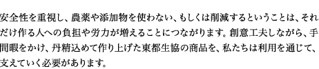 安全性を重視し、農薬や添加物を使わない、もしくは削減するということは、それだけつくる人への負担や労力が増えることにつながります。創意工夫しながら、手間ひまをかけ、丹精込めてつくりあげた東都生協の商品を、わたしたちは利用を通じて、支えていく必要があります。