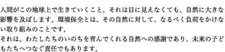 人間がこの地球上で生きていくこと。それは目に見えなくても、自然に大きな影響を及ぼします。環境保全とは、その自然に対して、なるべく負荷をかけない取り組みのことです。 それは、わたしたちのいのちを育んでくれる自然への感謝であり、未来の子どもたちへつなぐ責任でもあります。