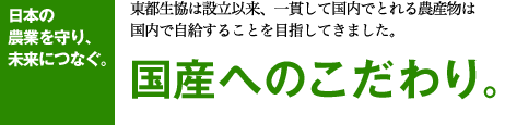 日本の 農業を守り、 未来につなぐ。 東都生協は設立以来、一貫して国内でとれる農産物は 国内で自給することを目指してきました。 国産へのこだわり。