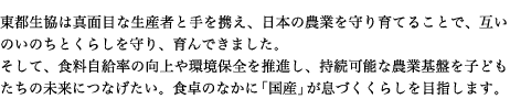 東都生協は真面目な生産者と手を携え、日本の農業を守り育てることで、互いのいのちとくらしを守り、育んできました。 そして、食料自給率の向上や環境保全を推進し、持続可能な農業基盤を子どもたちの未来につなげたい。食卓のなかに「国産」が息づくくらしを目指します。