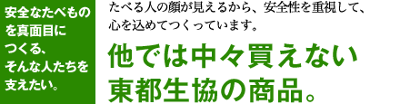 安全なたべものを真面目につくる、そんな人たちを支えたい。たべる人の顔が見えるから、安全性を重視して、心を込めてつくっています。他では中々買えない東都生協の商品。