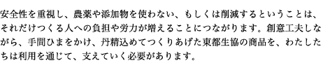 安全性を重視し、農薬や添加物を使わない、もしくは削減するということは、それだけつくる人への負担や労力が増えることにつながります。創意工夫しながら、手間ひまをかけ、丹精込めてつくりあげた東都生協の商品を、わたしたちは利用を通じて、支えていく必要があります。