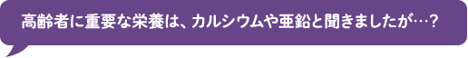 高齢者に重要な栄養は、カルシウムや亜鉛と聞きましたが…？ 