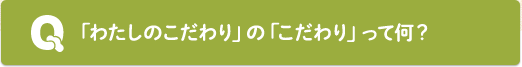 Q：「わたしのこだわり」の「こだわり」って何？