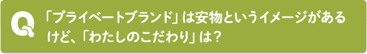 Q：「プライベートブランド」は安物というイメージがあるけど、「わたしのこだわり」は？