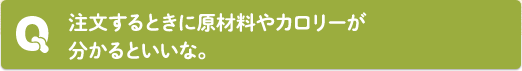 Q：注文するときに原材料やカロリーが分かるといいな。