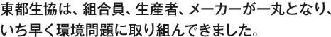 東都生協は、組合員、生産者、メーカーと一丸となり、 いち早く環境問題に取り組んできました。 