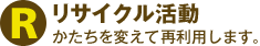 リサイクル活動 かたちを変えて再利用します。