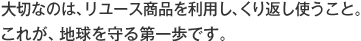 大切なのは、リユース商品を利用し、くり返し使うこと。 これが、地球を守る第一歩です。