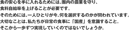 食の安心を手に入れるためには、国内の農業を守り、
食料自給率を上げることが必要です。
そのためには、一人ひとりが今、何を選択するのかが問われています。
大切なことは、私たちが日常の食事に「国産」を意識すること
そこから一歩ずつ実現していくのではないでしょうか