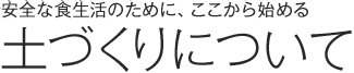 安全な食生活のために、ここから始める 土づくりについて