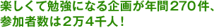 楽しくて勉強になる企画が年間270件、参加者数は2万4千人！