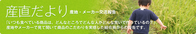 産直だより：「いつも食べている商品は、どんなところでどんな人がどんな思いで作っているの？」
産地やメーカーで見て聞いて商品のこだわりを実感した組合員からの報告です。