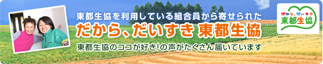 東都生協を利用している組合員から寄せられた だから大好き東都生協 なんで東都生協が気に入っているのか、コメントをお寄せいただいています。