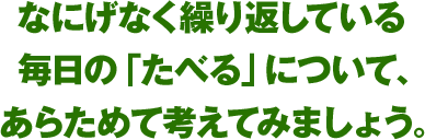 なにげなく繰り返している毎日の「たべる」について、あらためて考えてみましょう。