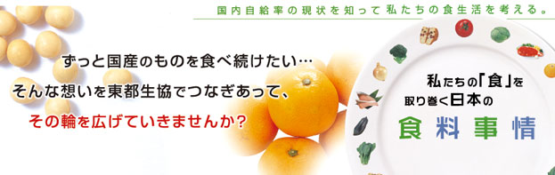 国内自給率の現状を知って私たちの食生活を考える。私たちの「食」を取り巻く日本の食料事情 ずっと国産のものを食べ続けたい･･･
そんな想いを東都生協でつなぎあって、
その輪を広げていきませんか？ 