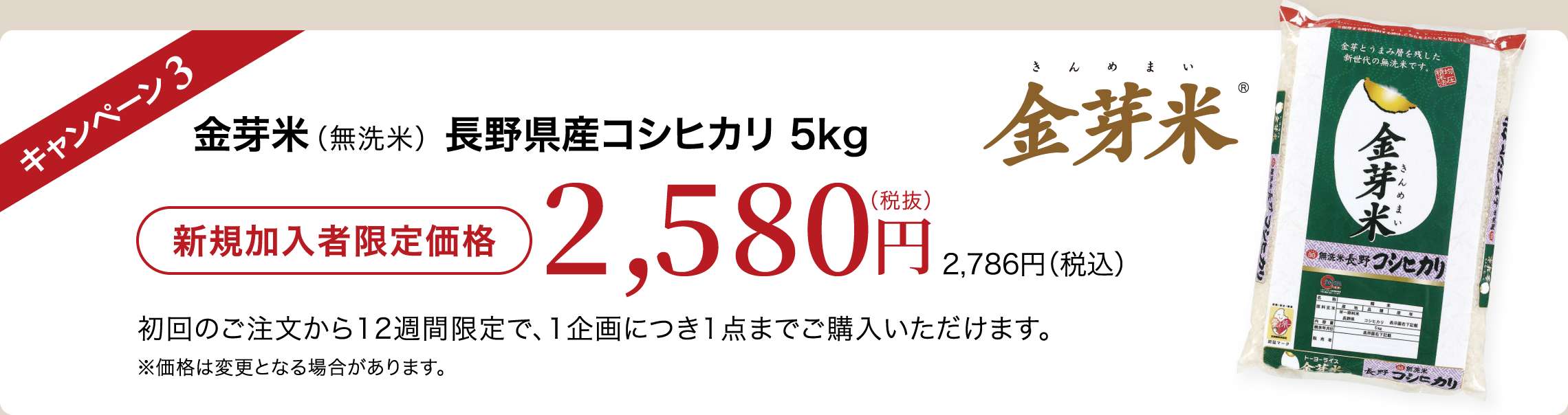 キャンペーン3 金芽米(無洗米)長野県産コシヒカリ5kg 新規加入者限定価格2,580円(税抜)2,786円(税込) 初回のご注文から12週間限定で、1企画につき1点までご購入いただけます。