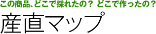 この商品､どこで採れたの？ どこで作ったの？ 産直マップ