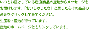 いつもお届けしている産直商品の産地からメッセージを お届けします。「おいしかったな」と思ったらその商品の 産地をクリックしてみてください。 生産者・産地が待っています。 産地のホームページともリンクしています。