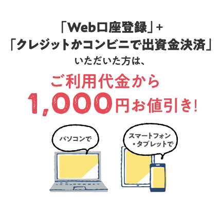 WEB加入だけの特典!:Web口座登録と、クレジットかコンビニで出資金決済いただいた方に、ご利用代金1,000円値引き実施中!