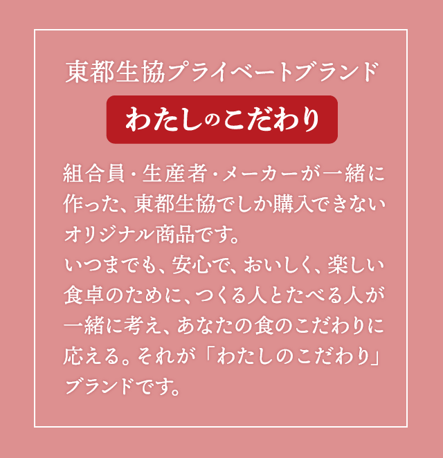 東都生協プライベートブランド「わたしのこだわり」組合員・生産者・メーカーが一緒に作った、東都生協でしか購入できないオリジナル商品です。いつまでも、安心で、おいしく、楽しい食卓のために、つくる人とたべる人が一緒に考え、あなたの食のこだわりに応える。それが「わたしのこだわり」ブランドです。