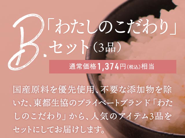B.「わたしのこだわり」セット(3品):国産原料を優先使用、不要な添加物を除いた、東都生協のプライベートブランド「わたしのこだわり」から、人気のアイテム3品をセットにしてお届けします。