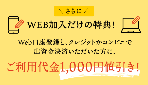 WEB加入だけの特典!:Web口座登録と、クレジットかコンビニで出資金決済いただいた方に、ご利用代金1,000円値引き実施中!